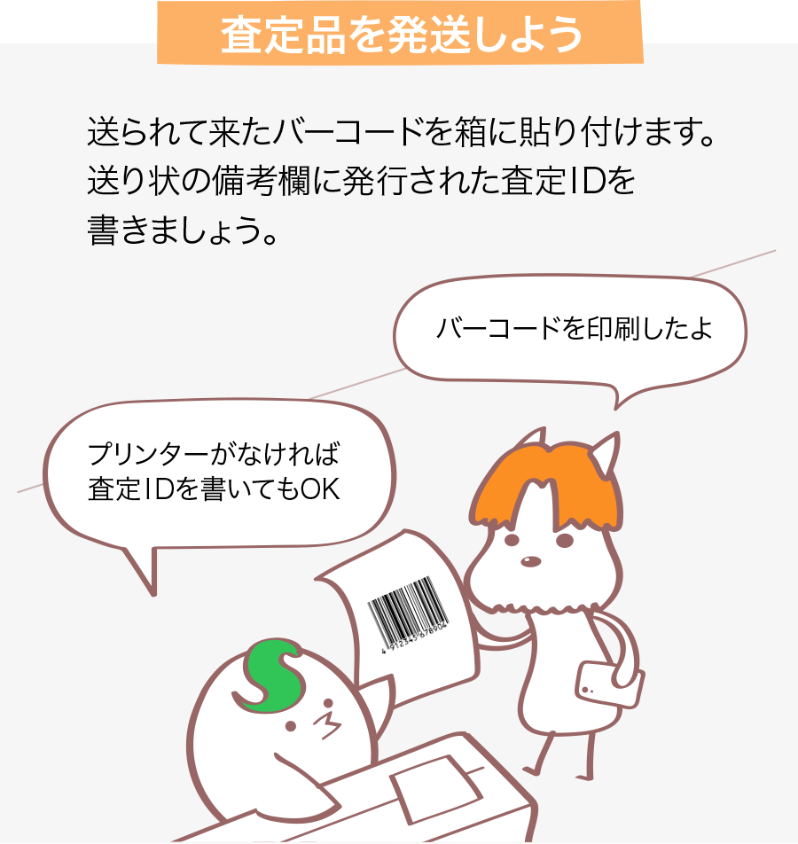 査定品を発送しよう 送られて来たバーコードを箱に貼り付けます。送り状の備考欄に発行された番号（ID）を書きましょう。 バーコードを印刷したよ プリンターがなければ番号（ID）を書いてもOK